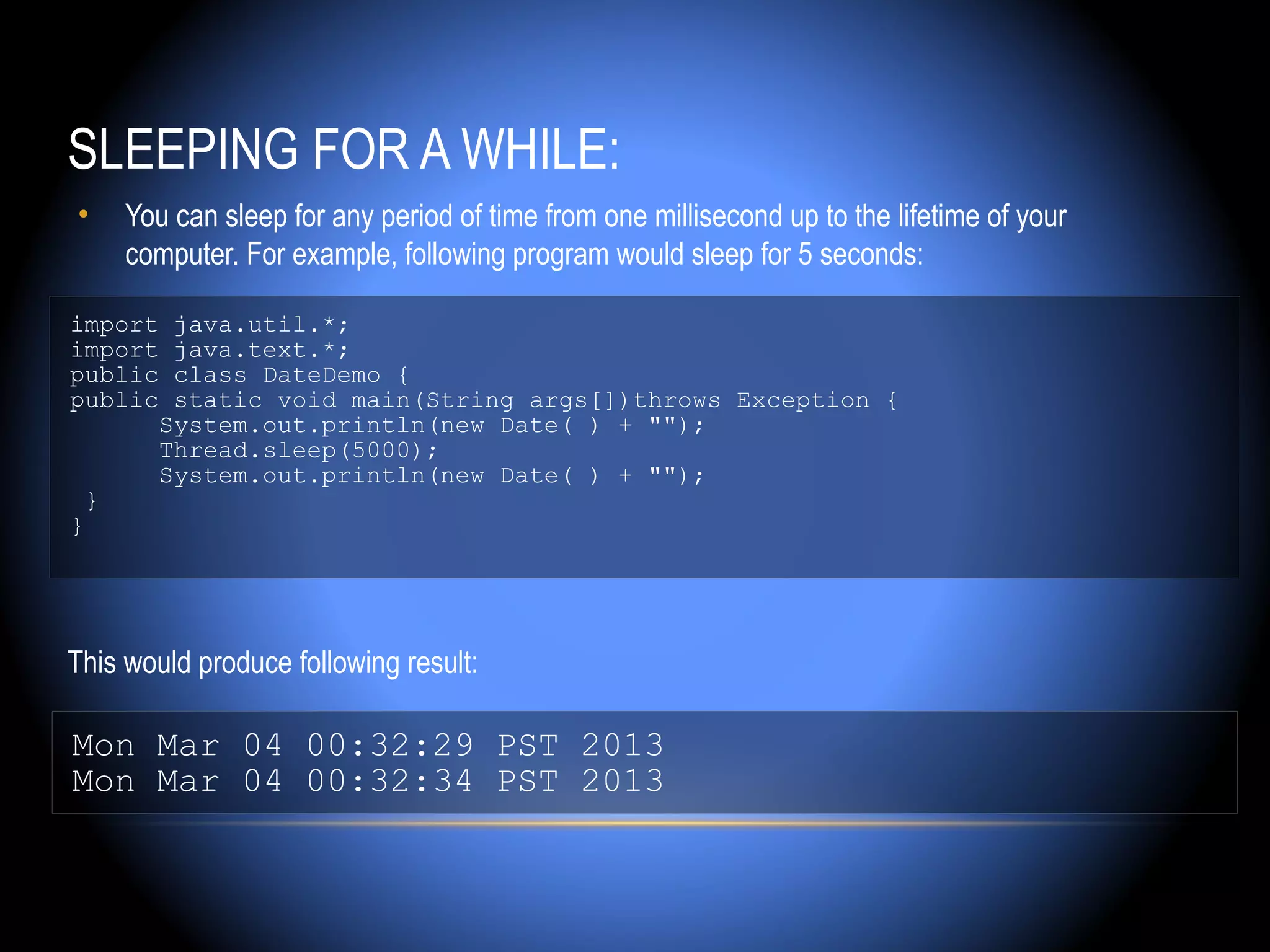 SLEEPING FOR A WHILE:
•    You can sleep for any period of time from one millisecond up to the lifetime of your
     computer. For example, following program would sleep for 5 seconds:

import java.util.*;
import java.text.*;
public class DateDemo {
public static void main(String args[])throws Exception {
      System.out.println(new Date( ) + "");
      Thread.sleep(5000);
      System.out.println(new Date( ) + "");
  }
}




This would produce following result:

Mon Mar 04 00:32:29 PST 2013
Mon Mar 04 00:32:34 PST 2013
 