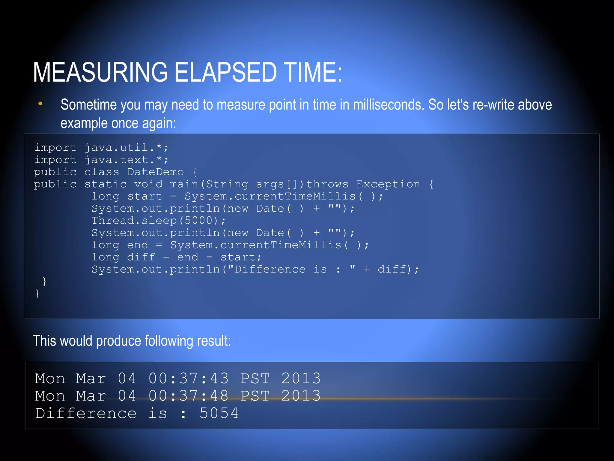 MEASURING ELAPSED TIME:
•    Sometime you may need to measure point in time in milliseconds. So let's re-write above
     example once again:
import   java.util.*;
import   java.text.*;
public   class DateDemo {
public   static void main(String args[])throws Exception {
          long start = System.currentTimeMillis( );
          System.out.println(new Date( ) + "");
          Thread.sleep(5000);
          System.out.println(new Date( ) + "");
          long end = System.currentTimeMillis( );
          long diff = end - start;
          System.out.println("Difference is : " + diff);
 }
}



This would produce following result:

Mon Mar 04 00:37:43 PST 2013
Mon Mar 04 00:37:48 PST 2013
Difference is : 5054
 