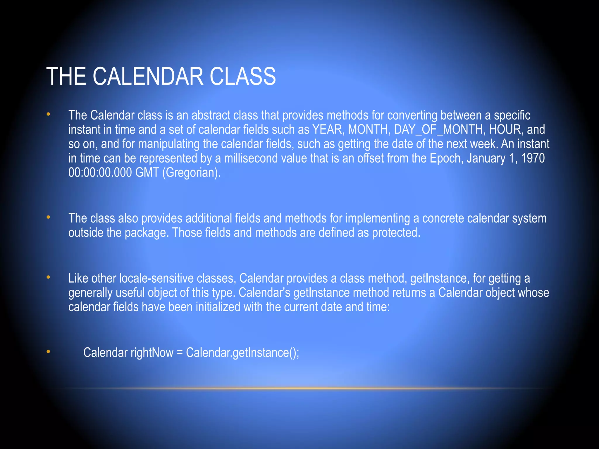 THE CALENDAR CLASS
•   The Calendar class is an abstract class that provides methods for converting between a specific
    instant in time and a set of calendar fields such as YEAR, MONTH, DAY_OF_MONTH, HOUR, and
    so on, and for manipulating the calendar fields, such as getting the date of the next week. An instant
    in time can be represented by a millisecond value that is an offset from the Epoch, January 1, 1970
    00:00:00.000 GMT (Gregorian).


•   The class also provides additional fields and methods for implementing a concrete calendar system
    outside the package. Those fields and methods are defined as protected.


•   Like other locale-sensitive classes, Calendar provides a class method, getInstance, for getting a
    generally useful object of this type. Calendar's getInstance method returns a Calendar object whose
    calendar fields have been initialized with the current date and time:


•      Calendar rightNow = Calendar.getInstance();
 