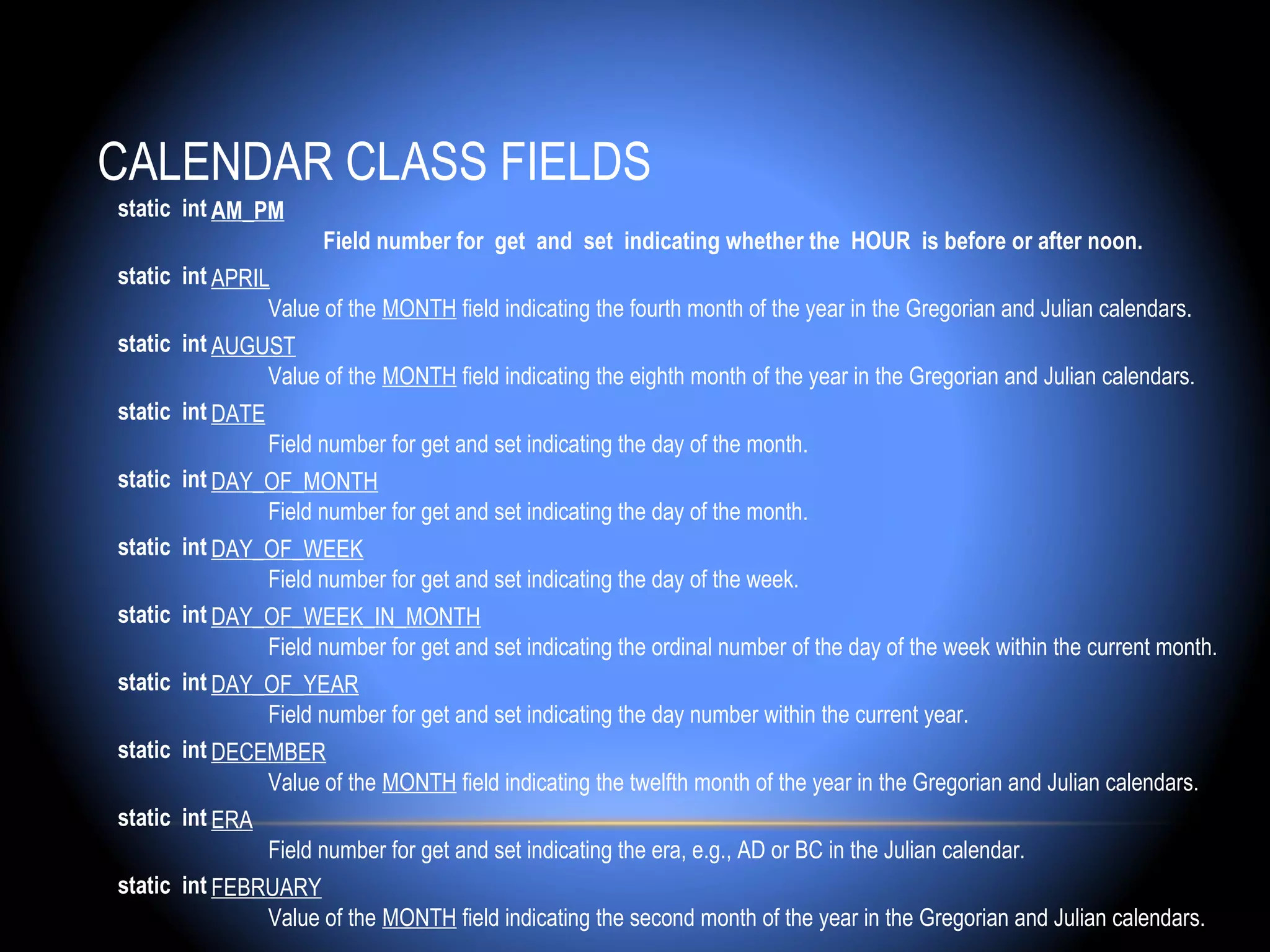 CALENDAR CLASS FIELDS
static int AM_PM
                     Field number for get and set indicating whether the HOUR is before or after noon.
static int APRIL
                Value of the MONTH field indicating the fourth month of the year in the Gregorian and Julian calendars.
static int AUGUST
                Value of the MONTH field indicating the eighth month of the year in the Gregorian and Julian calendars.
static int DATE
                Field number for get and set indicating the day of the month.
static int DAY_OF_MONTH
                Field number for get and set indicating the day of the month.
static int DAY_OF_WEEK
                Field number for get and set indicating the day of the week.
static int DAY_OF_WEEK_IN_MONTH
                Field number for get and set indicating the ordinal number of the day of the week within the current month.
static int DAY_OF_YEAR
                Field number for get and set indicating the day number within the current year.
static int DECEMBER
                Value of the MONTH field indicating the twelfth month of the year in the Gregorian and Julian calendars.
static int ERA
                Field number for get and set indicating the era, e.g., AD or BC in the Julian calendar.
static int FEBRUARY
                Value of the MONTH field indicating the second month of the year in the Gregorian and Julian calendars.
 