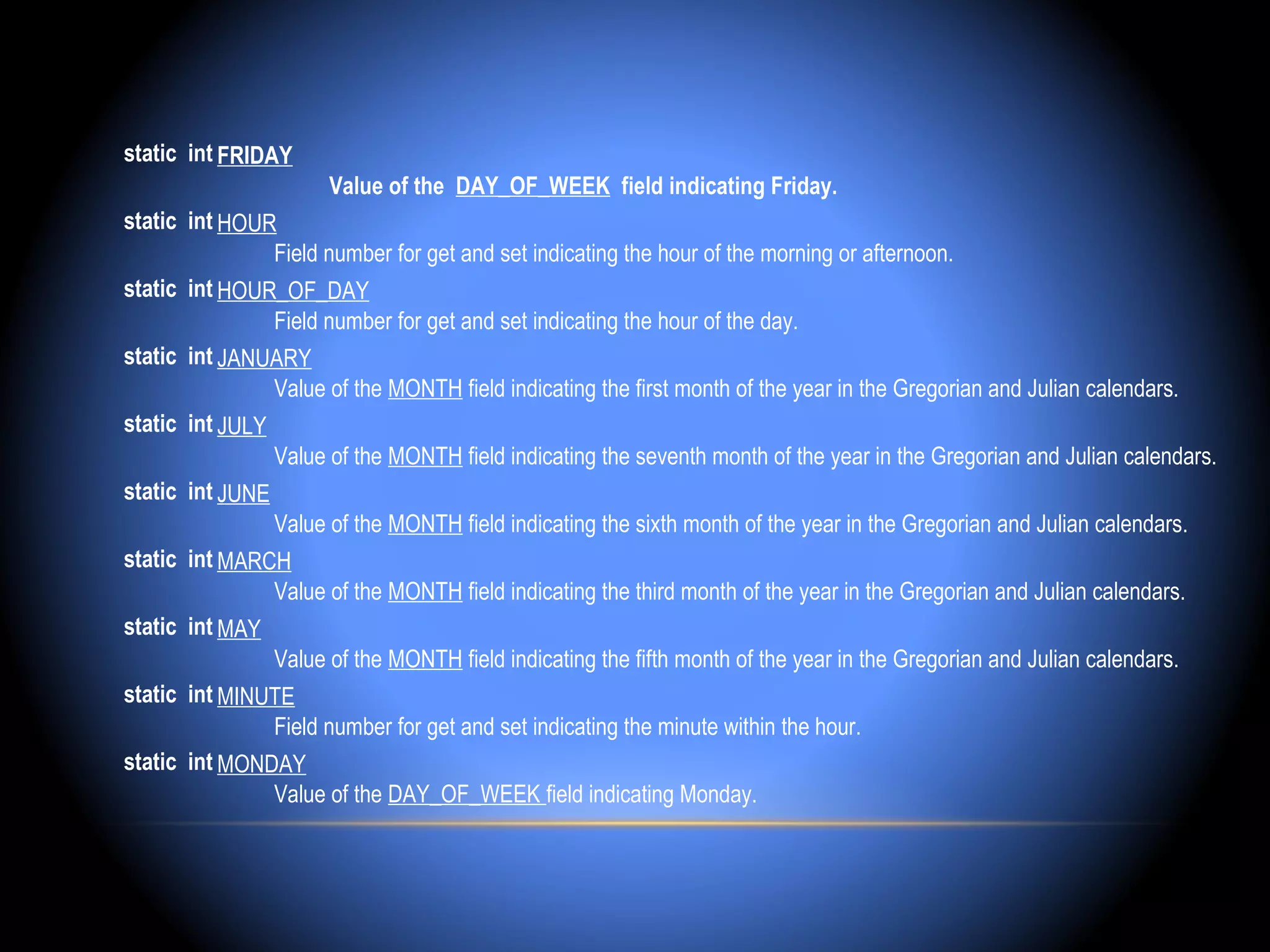 static int FRIDAY
                     Value of the DAY_OF_WEEK field indicating Friday.
static int HOUR
                Field number for get and set indicating the hour of the morning or afternoon.
static int HOUR_OF_DAY
                Field number for get and set indicating the hour of the day.
static int JANUARY
                Value of the MONTH field indicating the first month of the year in the Gregorian and Julian calendars.
static int JULY
                Value of the MONTH field indicating the seventh month of the year in the Gregorian and Julian calendars.
static int JUNE
                Value of the MONTH field indicating the sixth month of the year in the Gregorian and Julian calendars.
static int MARCH
                Value of the MONTH field indicating the third month of the year in the Gregorian and Julian calendars.
static int MAY
                Value of the MONTH field indicating the fifth month of the year in the Gregorian and Julian calendars.
static int MINUTE
                Field number for get and set indicating the minute within the hour.
static int MONDAY
                Value of the DAY_OF_WEEK field indicating Monday.
 