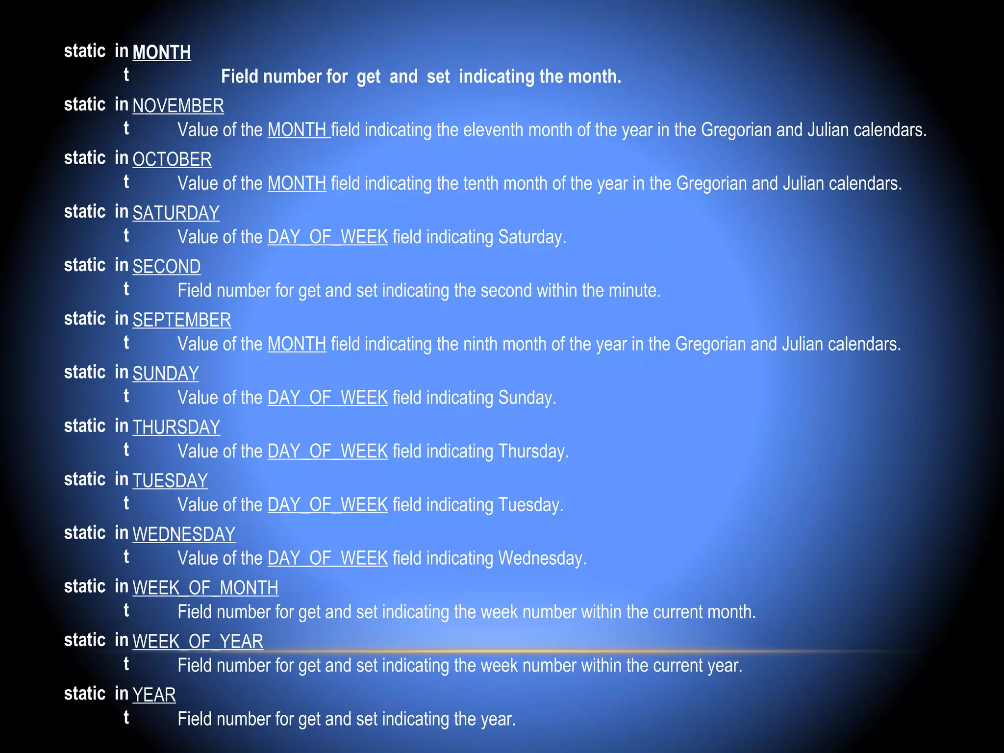 static in MONTH 
        t           Field number for get and set indicating the month.
static in NOVEMBER
        t     Value of the MONTH field indicating the eleventh month of the year in the Gregorian and Julian calendars.
static in OCTOBER
        t     Value of the MONTH field indicating the tenth month of the year in the Gregorian and Julian calendars.
static in SATURDAY
        t     Value of the DAY_OF_WEEK field indicating Saturday.
static in SECOND
        t     Field number for get and set indicating the second within the minute.
static in SEPTEMBER
        t     Value of the MONTH field indicating the ninth month of the year in the Gregorian and Julian calendars.
static in SUNDAY
        t     Value of the DAY_OF_WEEK field indicating Sunday.
static in THURSDAY
        t     Value of the DAY_OF_WEEK field indicating Thursday.
static in TUESDAY
        t     Value of the DAY_OF_WEEK field indicating Tuesday.
static in WEDNESDAY
        t     Value of the DAY_OF_WEEK field indicating Wednesday.
static in WEEK_OF_MONTH
        t     Field number for get and set indicating the week number within the current month.
static in WEEK_OF_YEAR
        t     Field number for get and set indicating the week number within the current year.
static in YEAR
        t      Field number for get and set indicating the year.
 