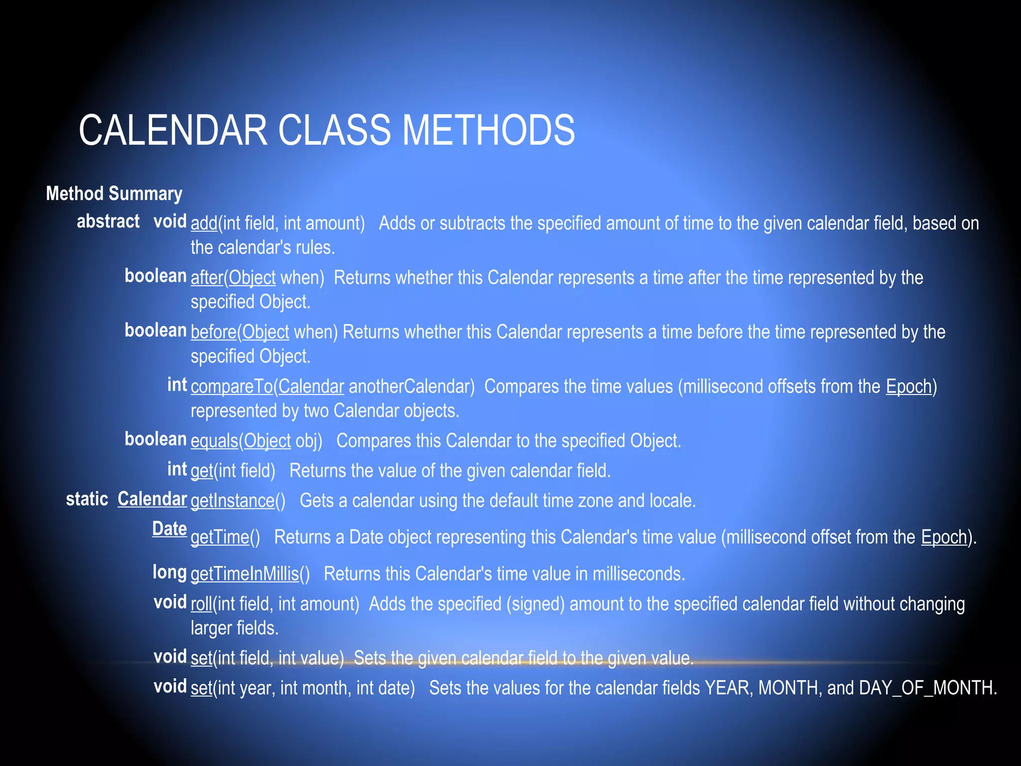CALENDAR CLASS METHODS
Method Summary
   abstract  void add(int field, int amount) Adds or subtracts the specified amount of time to the given calendar field, based on
                   the calendar's rules.
         boolean after(Object when) Returns whether this Calendar represents a time after the time represented by the
                   specified Object.
         boolean before(Object when) Returns whether this Calendar represents a time before the time represented by the
                   specified Object.
               int compareTo(Calendar anotherCalendar) Compares the time values (millisecond offsets from the Epoch)
                   represented by two Calendar objects.
         boolean equals(Object obj) Compares this Calendar to the specified Object.
               int get(int field) Returns the value of the given calendar field.
  static Calendar getInstance() Gets a calendar using the default time zone and locale.
             Date getTime() Returns a Date object representing this Calendar's time value (millisecond offset from the Epoch).

              long getTimeInMillis() Returns this Calendar's time value in milliseconds.
              void roll(int field, int amount) Adds the specified (signed) amount to the specified calendar field without changing
                   larger fields.
              void set(int field, int value) Sets the given calendar field to the given value.
              void set(int year, int month, int date) Sets the values for the calendar fields YEAR, MONTH, and DAY_OF_MONTH.
 