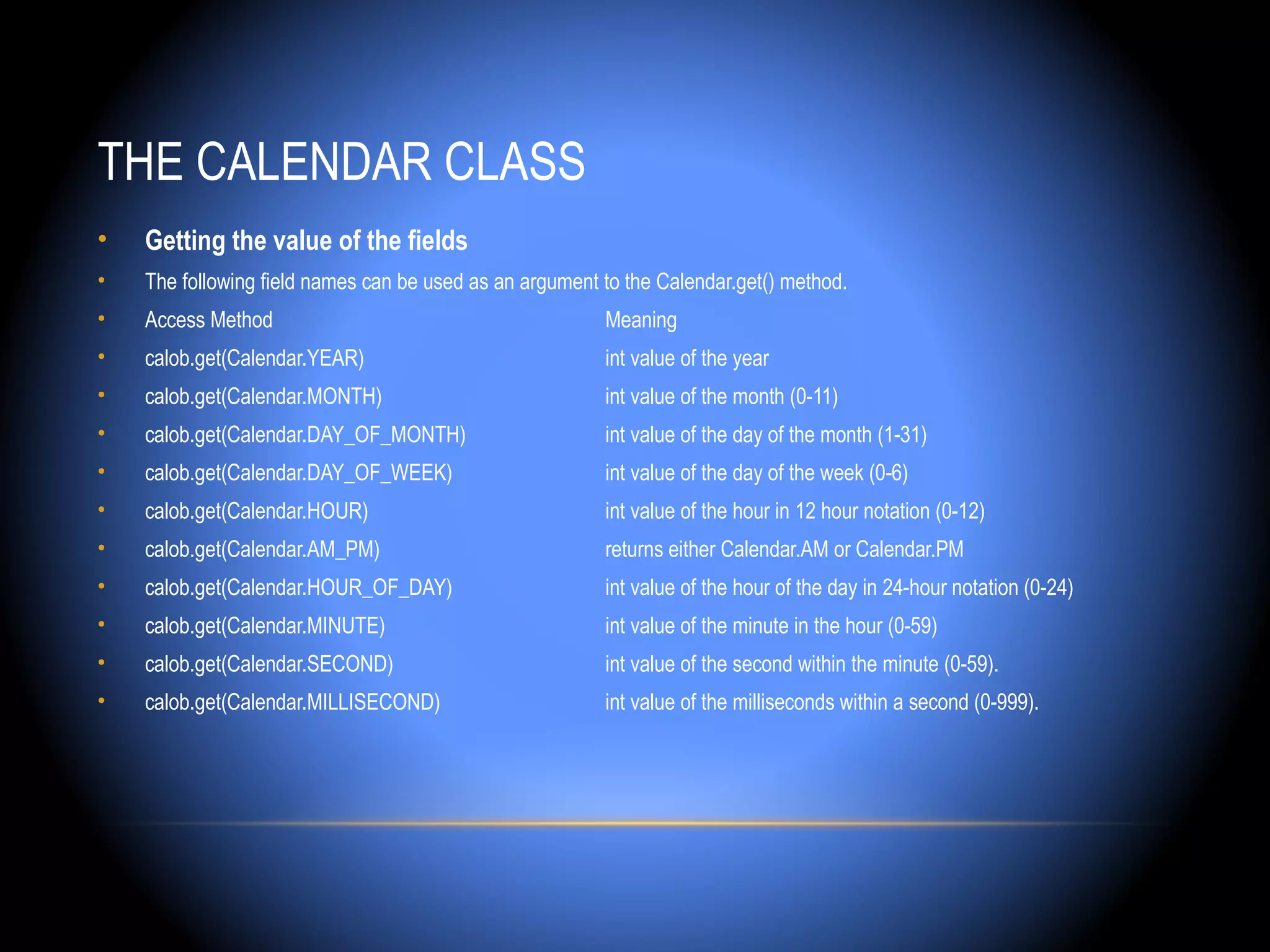 THE CALENDAR CLASS
•   Getting the value of the fields
•   The following field names can be used as an argument to the Calendar.get() method.
•   Access Method                                        Meaning
•   calob.get(Calendar.YEAR)                             int value of the year
•   calob.get(Calendar.MONTH)                            int value of the month (0-11)
•   calob.get(Calendar.DAY_OF_MONTH)                     int value of the day of the month (1-31)
•   calob.get(Calendar.DAY_OF_WEEK)                      int value of the day of the week (0-6)
•   calob.get(Calendar.HOUR)                             int value of the hour in 12 hour notation (0-12)
•   calob.get(Calendar.AM_PM)                            returns either Calendar.AM or Calendar.PM
•   calob.get(Calendar.HOUR_OF_DAY)                      int value of the hour of the day in 24-hour notation (0-24)
•   calob.get(Calendar.MINUTE)                           int value of the minute in the hour (0-59)
•   calob.get(Calendar.SECOND)                           int value of the second within the minute (0-59).
•   calob.get(Calendar.MILLISECOND)                      int value of the milliseconds within a second (0-999).
 
