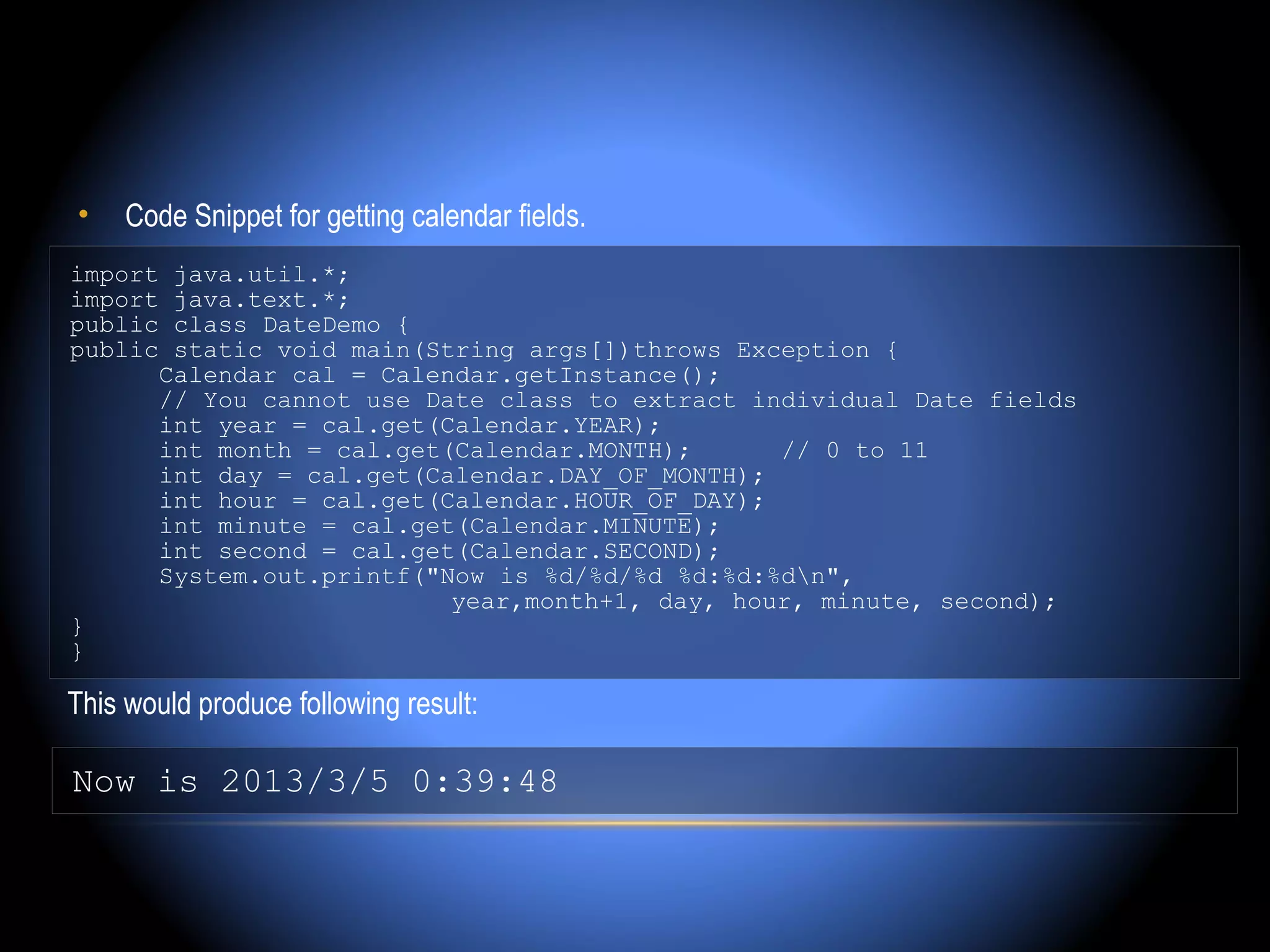 •    Code Snippet for getting calendar fields.
import java.util.*;
import java.text.*;
public class DateDemo {
public static void main(String args[])throws Exception {
      Calendar cal = Calendar.getInstance();
      // You cannot use Date class to extract individual Date fields
      int year = cal.get(Calendar.YEAR);
      int month = cal.get(Calendar.MONTH);      // 0 to 11
      int day = cal.get(Calendar.DAY_OF_MONTH);
      int hour = cal.get(Calendar.HOUR_OF_DAY);
      int minute = cal.get(Calendar.MINUTE);
      int second = cal.get(Calendar.SECOND);
      System.out.printf("Now is %d/%d/%d %d:%d:%dn",
                          year,month+1, day, hour, minute, second);
}
}

This would produce following result:

Now is 2013/3/5 0:39:48
 