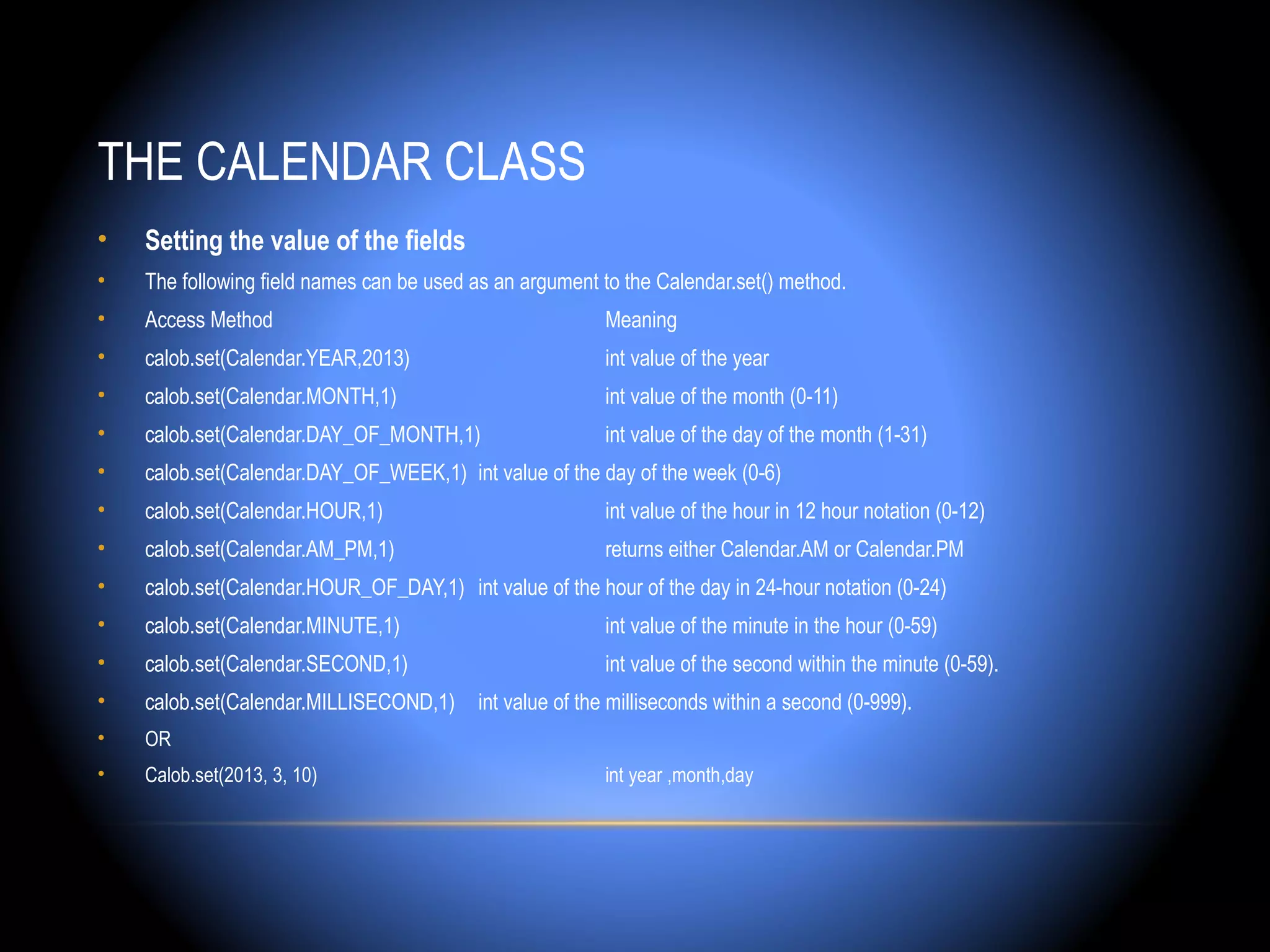 THE CALENDAR CLASS
•   Setting the value of the fields
•   The following field names can be used as an argument to the Calendar.set() method.
•   Access Method                                        Meaning
•   calob.set(Calendar.YEAR,2013)                        int value of the year
•   calob.set(Calendar.MONTH,1)                          int value of the month (0-11)
•   calob.set(Calendar.DAY_OF_MONTH,1)                   int value of the day of the month (1-31)
•   calob.set(Calendar.DAY_OF_WEEK,1) int value of the day of the week (0-6)
•   calob.set(Calendar.HOUR,1)                           int value of the hour in 12 hour notation (0-12)
•   calob.set(Calendar.AM_PM,1)                          returns either Calendar.AM or Calendar.PM
•   calob.set(Calendar.HOUR_OF_DAY,1) int value of the hour of the day in 24-hour notation (0-24)
•   calob.set(Calendar.MINUTE,1)                         int value of the minute in the hour (0-59)
•   calob.set(Calendar.SECOND,1)                         int value of the second within the minute (0-59).
•   calob.set(Calendar.MILLISECOND,1)     int value of the milliseconds within a second (0-999).
•   OR
•   Calob.set(2013, 3, 10)                               int year ,month,day
 