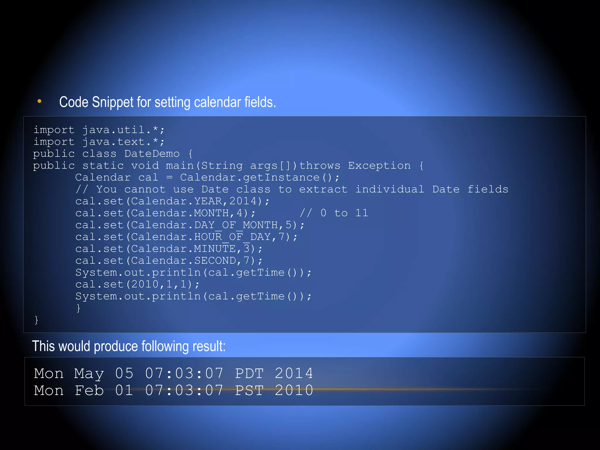 •    Code Snippet for setting calendar fields.
import java.util.*;
import java.text.*;
public class DateDemo {
public static void main(String args[])throws Exception {
      Calendar cal = Calendar.getInstance();
      // You cannot use Date class to extract individual Date fields
      cal.set(Calendar.YEAR,2014);
      cal.set(Calendar.MONTH,4);       // 0 to 11
      cal.set(Calendar.DAY_OF_MONTH,5);
      cal.set(Calendar.HOUR_OF_DAY,7);
      cal.set(Calendar.MINUTE,3);
      cal.set(Calendar.SECOND,7);
      System.out.println(cal.getTime());
      cal.set(2010,1,1);
      System.out.println(cal.getTime());
      }
}

This would produce following result:
Mon May 05 07:03:07 PDT 2014
Mon Feb 01 07:03:07 PST 2010
 
