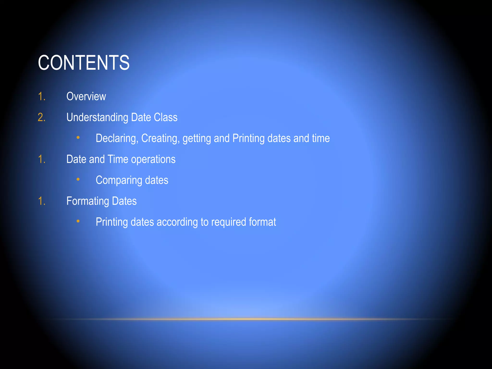 CONTENTS
1.   Overview
2.   Understanding Date Class
       •   Declaring, Creating, getting and Printing dates and time
1.   Date and Time operations
       •   Comparing dates
1.   Formating Dates
       •   Printing dates according to required format
 