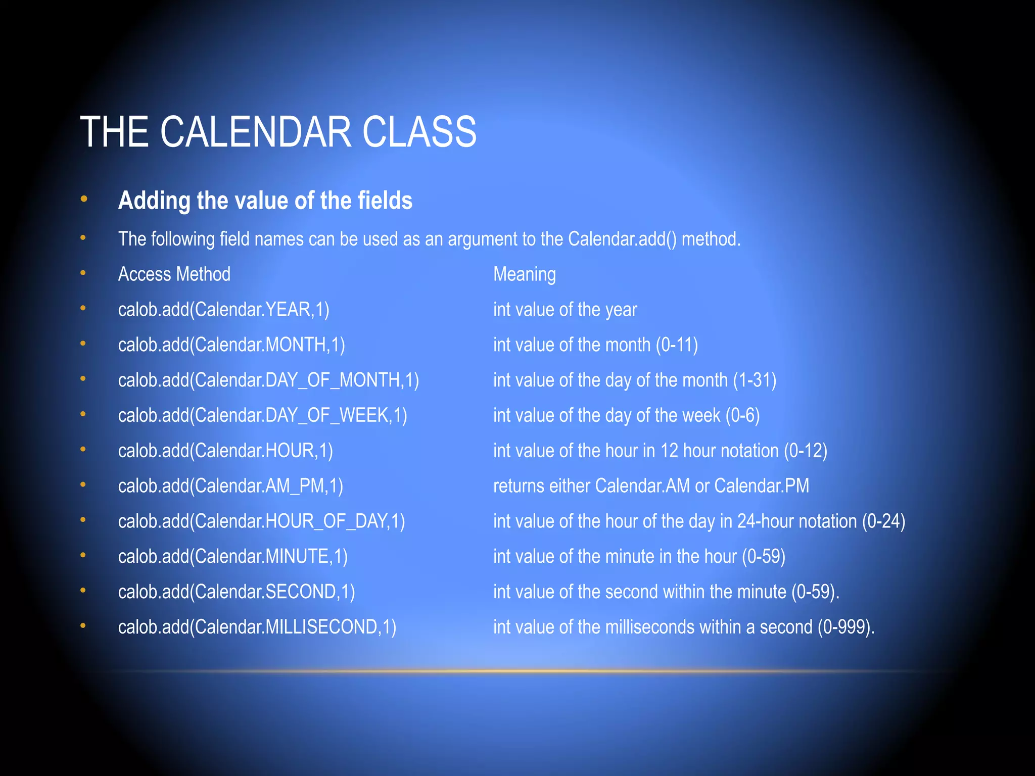 THE CALENDAR CLASS
•   Adding the value of the fields
•   The following field names can be used as an argument to the Calendar.add() method.
•   Access Method                                    Meaning
•   calob.add(Calendar.YEAR,1)                       int value of the year
•   calob.add(Calendar.MONTH,1)                      int value of the month (0-11)
•   calob.add(Calendar.DAY_OF_MONTH,1)               int value of the day of the month (1-31)
•   calob.add(Calendar.DAY_OF_WEEK,1)                int value of the day of the week (0-6)
•   calob.add(Calendar.HOUR,1)                       int value of the hour in 12 hour notation (0-12)
•   calob.add(Calendar.AM_PM,1)                      returns either Calendar.AM or Calendar.PM
•   calob.add(Calendar.HOUR_OF_DAY,1)                int value of the hour of the day in 24-hour notation (0-24)
•   calob.add(Calendar.MINUTE,1)                     int value of the minute in the hour (0-59)
•   calob.add(Calendar.SECOND,1)                     int value of the second within the minute (0-59).
•   calob.add(Calendar.MILLISECOND,1)                int value of the milliseconds within a second (0-999).
 