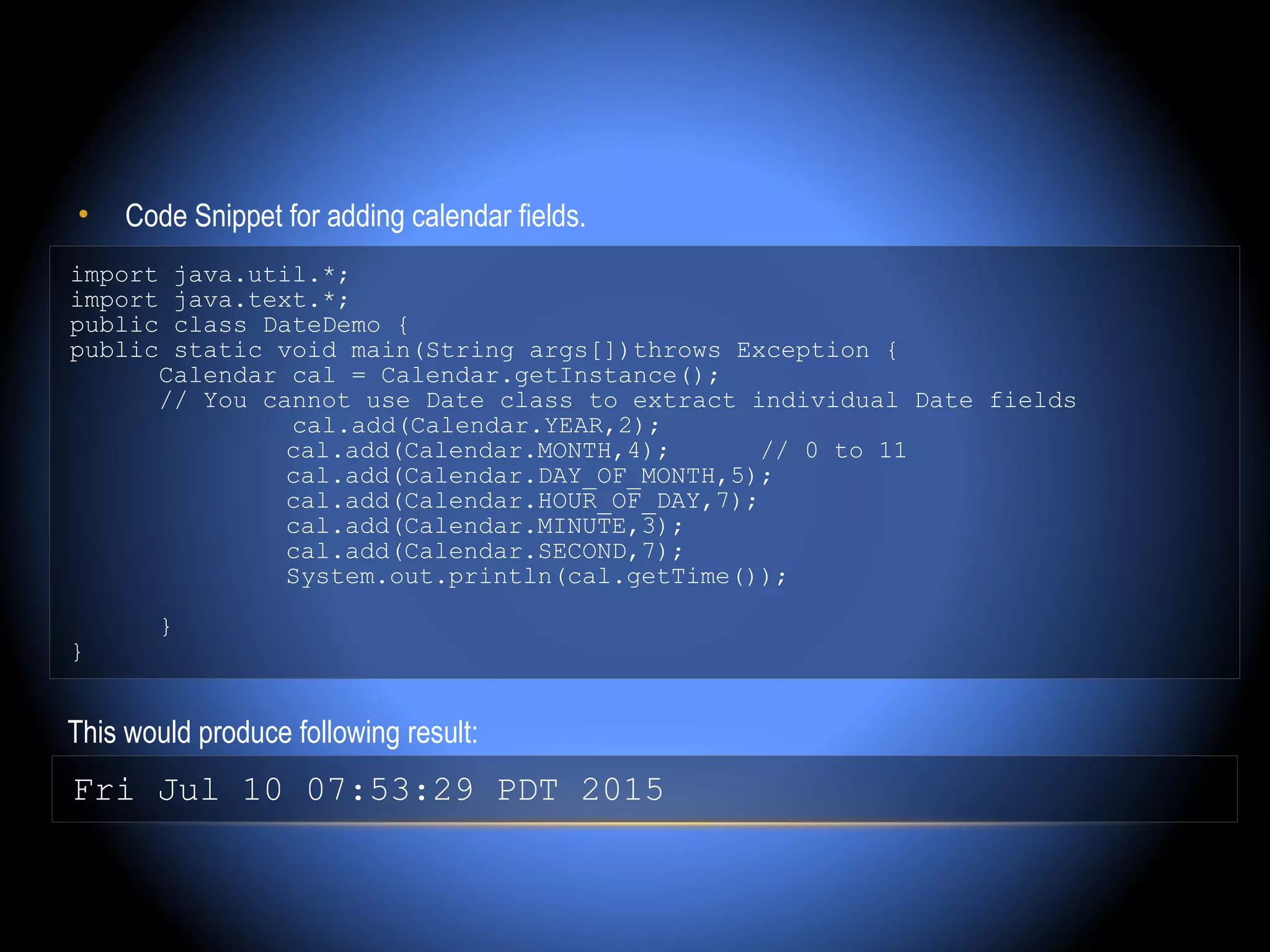 •    Code Snippet for adding calendar fields.
import java.util.*;
import java.text.*;
public class DateDemo {
public static void main(String args[])throws Exception {
      Calendar cal = Calendar.getInstance();
      // You cannot use Date class to extract individual Date fields
               cal.add(Calendar.YEAR,2);
               cal.add(Calendar.MONTH,4);       // 0 to 11
               cal.add(Calendar.DAY_OF_MONTH,5);
               cal.add(Calendar.HOUR_OF_DAY,7);
               cal.add(Calendar.MINUTE,3);
               cal.add(Calendar.SECOND,7);
               System.out.println(cal.getTime());

        }
}


This would produce following result:
Fri Jul 10 07:53:29 PDT 2015
 