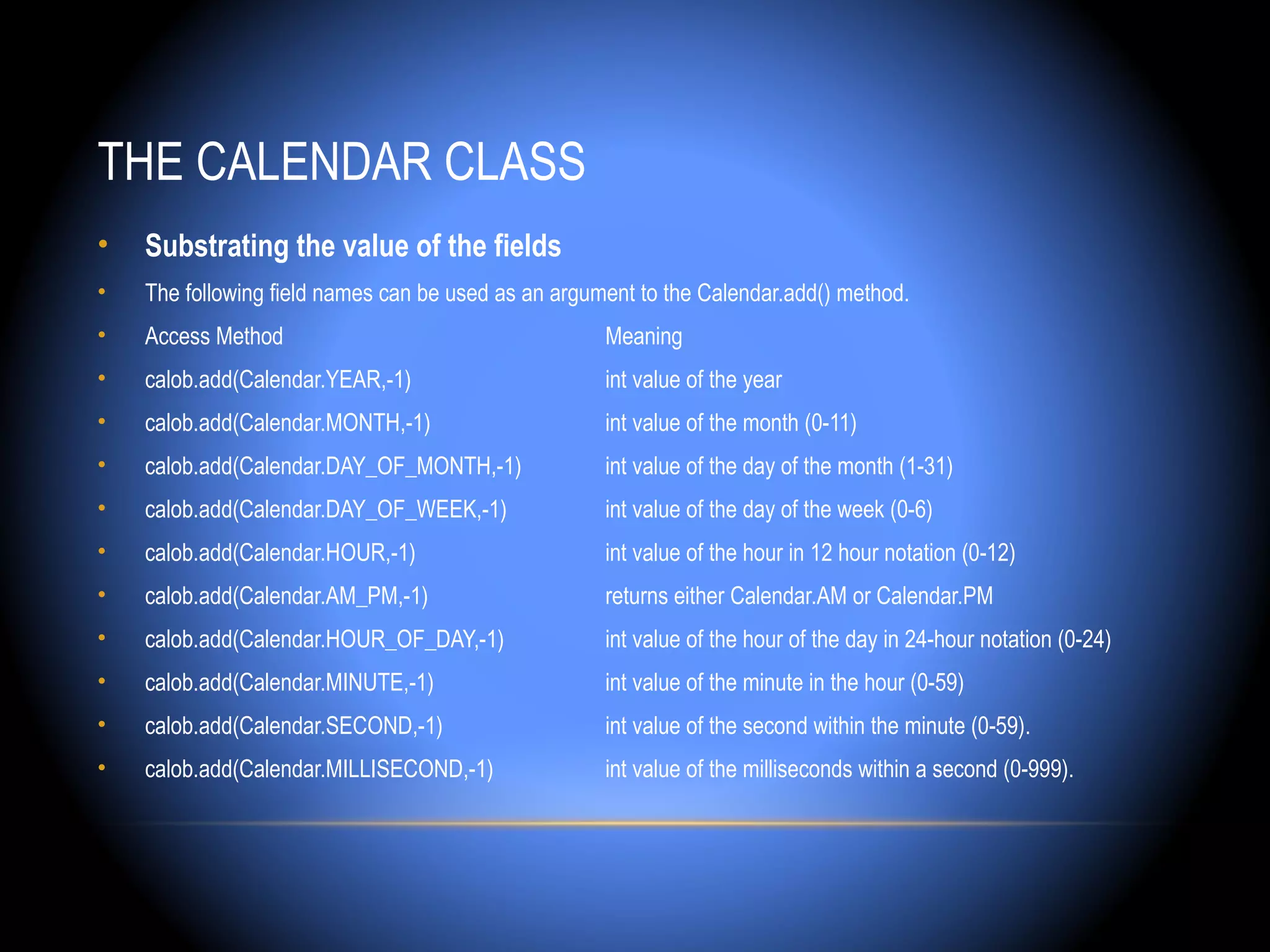 THE CALENDAR CLASS
•   Substrating the value of the fields
•   The following field names can be used as an argument to the Calendar.add() method.
•   Access Method                                    Meaning
•   calob.add(Calendar.YEAR,-1)                      int value of the year
•   calob.add(Calendar.MONTH,-1)                     int value of the month (0-11)
•   calob.add(Calendar.DAY_OF_MONTH,-1)              int value of the day of the month (1-31)
•   calob.add(Calendar.DAY_OF_WEEK,-1)               int value of the day of the week (0-6)
•   calob.add(Calendar.HOUR,-1)                      int value of the hour in 12 hour notation (0-12)
•   calob.add(Calendar.AM_PM,-1)                     returns either Calendar.AM or Calendar.PM
•   calob.add(Calendar.HOUR_OF_DAY,-1)               int value of the hour of the day in 24-hour notation (0-24)
•   calob.add(Calendar.MINUTE,-1)                    int value of the minute in the hour (0-59)
•   calob.add(Calendar.SECOND,-1)                    int value of the second within the minute (0-59).
•   calob.add(Calendar.MILLISECOND,-1)               int value of the milliseconds within a second (0-999).
 