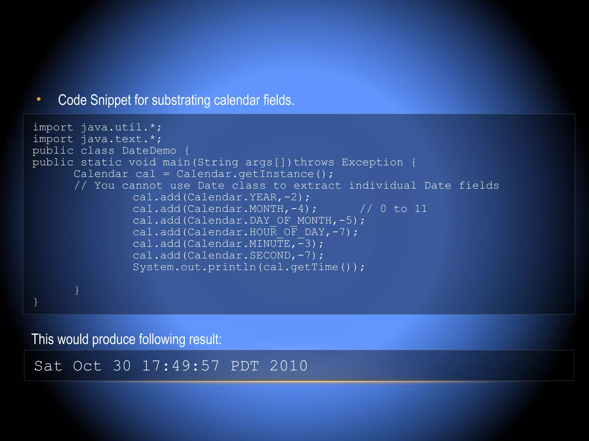 •    Code Snippet for substrating calendar fields.
import java.util.*;
import java.text.*;
public class DateDemo {
public static void main(String args[])throws Exception {
      Calendar cal = Calendar.getInstance();
      // You cannot use Date class to extract individual Date fields
               cal.add(Calendar.YEAR,-2);
               cal.add(Calendar.MONTH,-4);       // 0 to 11
               cal.add(Calendar.DAY_OF_MONTH,-5);
               cal.add(Calendar.HOUR_OF_DAY,-7);
               cal.add(Calendar.MINUTE,-3);
               cal.add(Calendar.SECOND,-7);
               System.out.println(cal.getTime());

        }
}


This would produce following result:
Sat Oct 30 17:49:57 PDT 2010
 