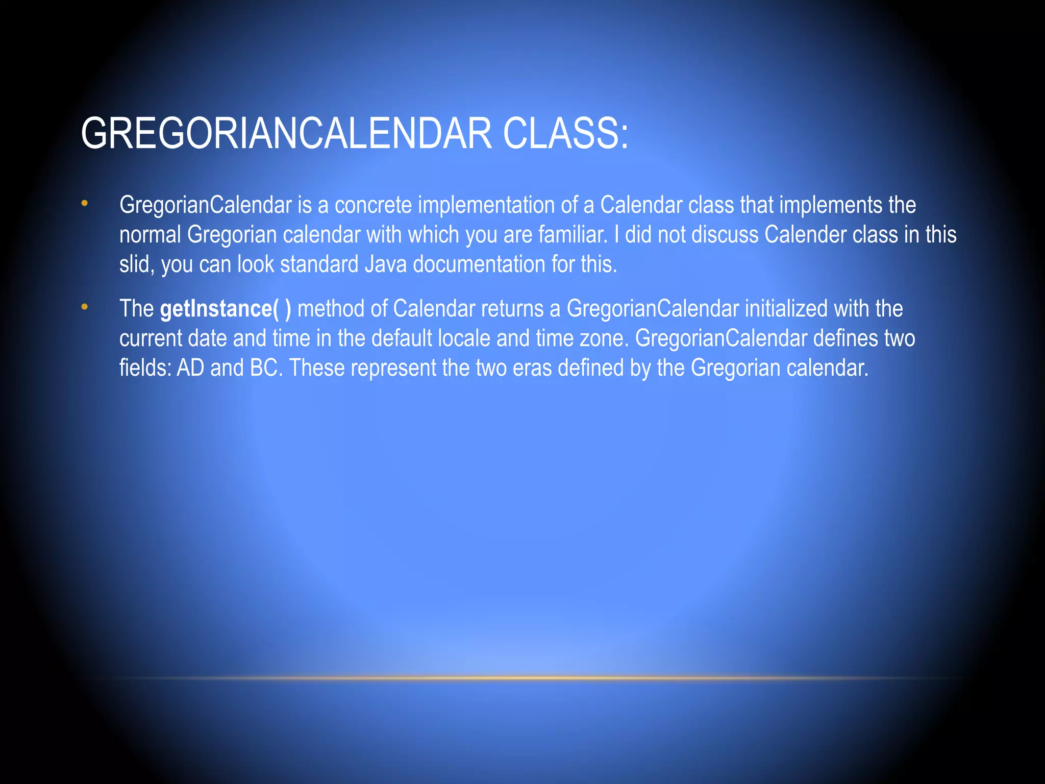 GREGORIANCALENDAR CLASS:
•   GregorianCalendar is a concrete implementation of a Calendar class that implements the
    normal Gregorian calendar with which you are familiar. I did not discuss Calender class in this
    slid, you can look standard Java documentation for this.
•   The getInstance( ) method of Calendar returns a GregorianCalendar initialized with the
    current date and time in the default locale and time zone. GregorianCalendar defines two
    fields: AD and BC. These represent the two eras defined by the Gregorian calendar.
 