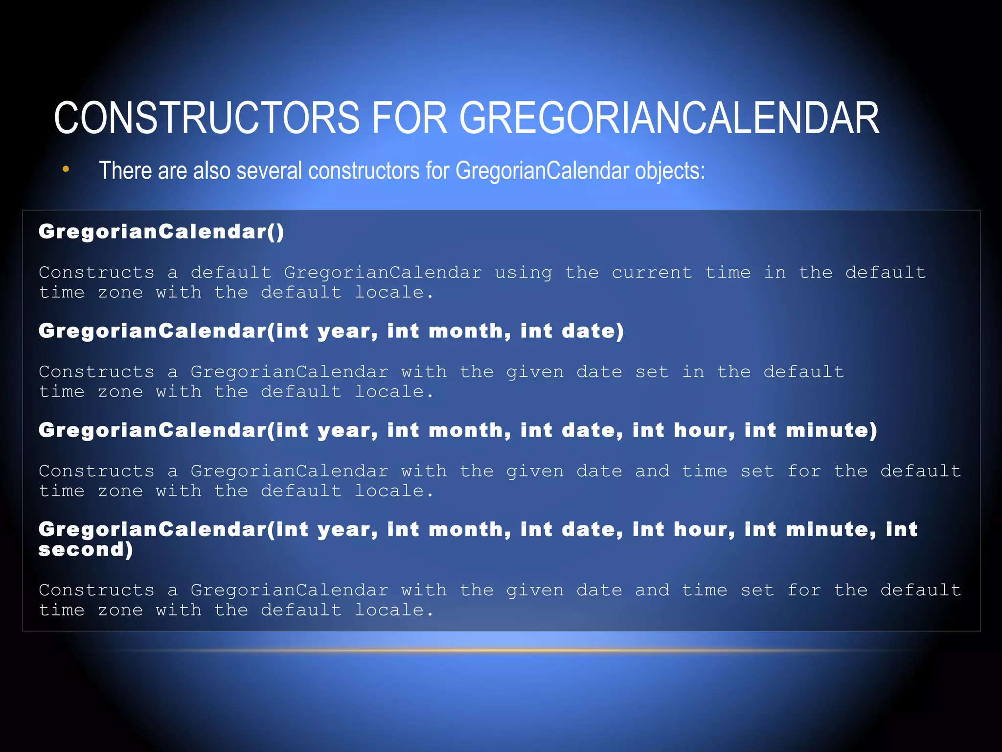 CONSTRUCTORS FOR GREGORIANCALENDAR
 •   There are also several constructors for GregorianCalendar objects:

GregorianCalendar()

Constructs a default GregorianCalendar using the current time in the default
time zone with the default locale.

GregorianCalendar(int year, int month, int date)

Constructs a GregorianCalendar with the given date set in the default
time zone with the default locale.

GregorianCalendar(int year, int month, int date, int hour, int minute)

Constructs a GregorianCalendar with the given date and time set for the default
time zone with the default locale.

GregorianCalendar(int year, int month, int date, int hour, int minute, int
second)

Constructs a GregorianCalendar with the given date and time set for the default
time zone with the default locale.
 