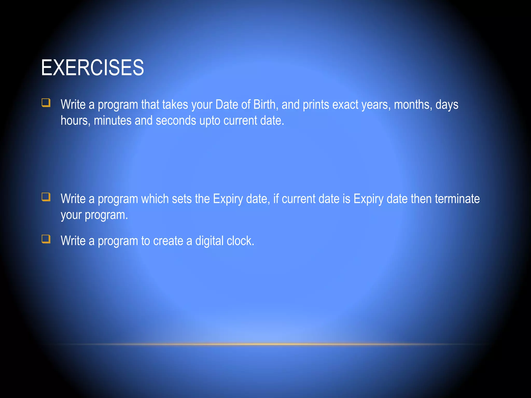 EXERCISES
 Write a program that takes your Date of Birth, and prints exact years, months, days
    hours, minutes and seconds upto current date.




 Write a program which sets the Expiry date, if current date is Expiry date then terminate
    your program.
 Write a program to create a digital clock.
 