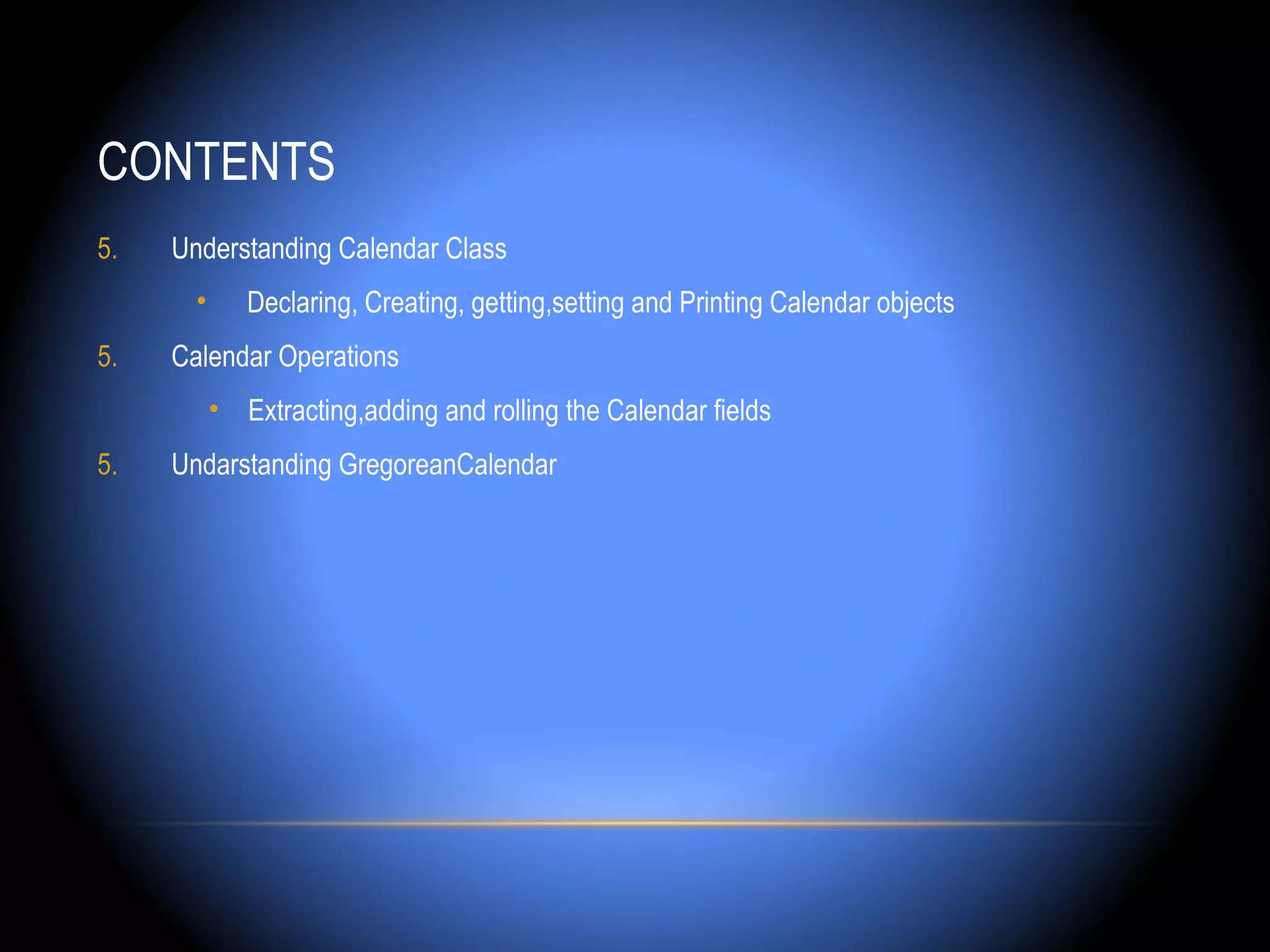 CONTENTS
5.   Understanding Calendar Class
       •      Declaring, Creating, getting,setting and Printing Calendar objects
5.   Calendar Operations
           • Extracting,adding and rolling the Calendar fields
5.   Undarstanding GregoreanCalendar
 