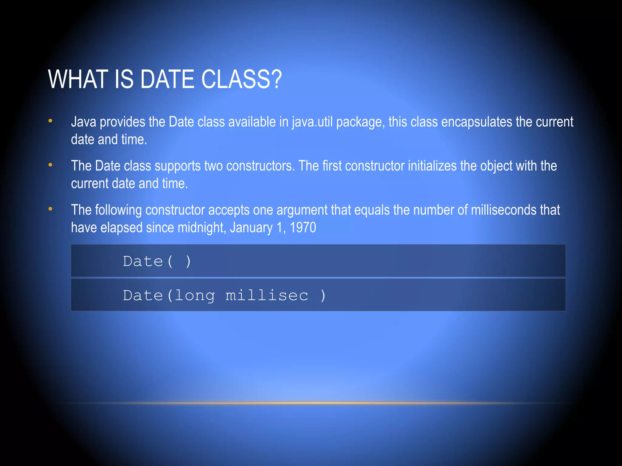WHAT IS DATE CLASS?
•   Java provides the Date class available in java.util package, this class encapsulates the current
    date and time.
•   The Date class supports two constructors. The first constructor initializes the object with the
    current date and time.
•   The following constructor accepts one argument that equals the number of milliseconds that
    have elapsed since midnight, January 1, 1970

             Date( )
             Date(long millisec )
 
