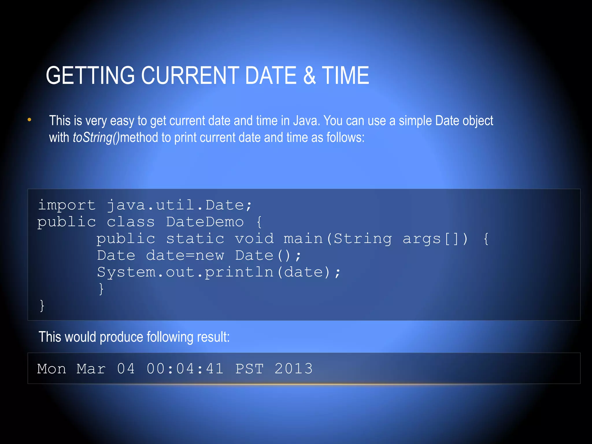 GETTING CURRENT DATE & TIME
•    This is very easy to get current date and time in Java. You can use a simple Date object
     with toString()method to print current date and time as follows:



    import java.util.Date;
    public class DateDemo {
          public static void main(String args[]) {
          Date date=new Date();
          System.out.println(date);
          }
    }
    This would produce following result:

    Mon Mar 04 00:04:41 PST 2013
 
