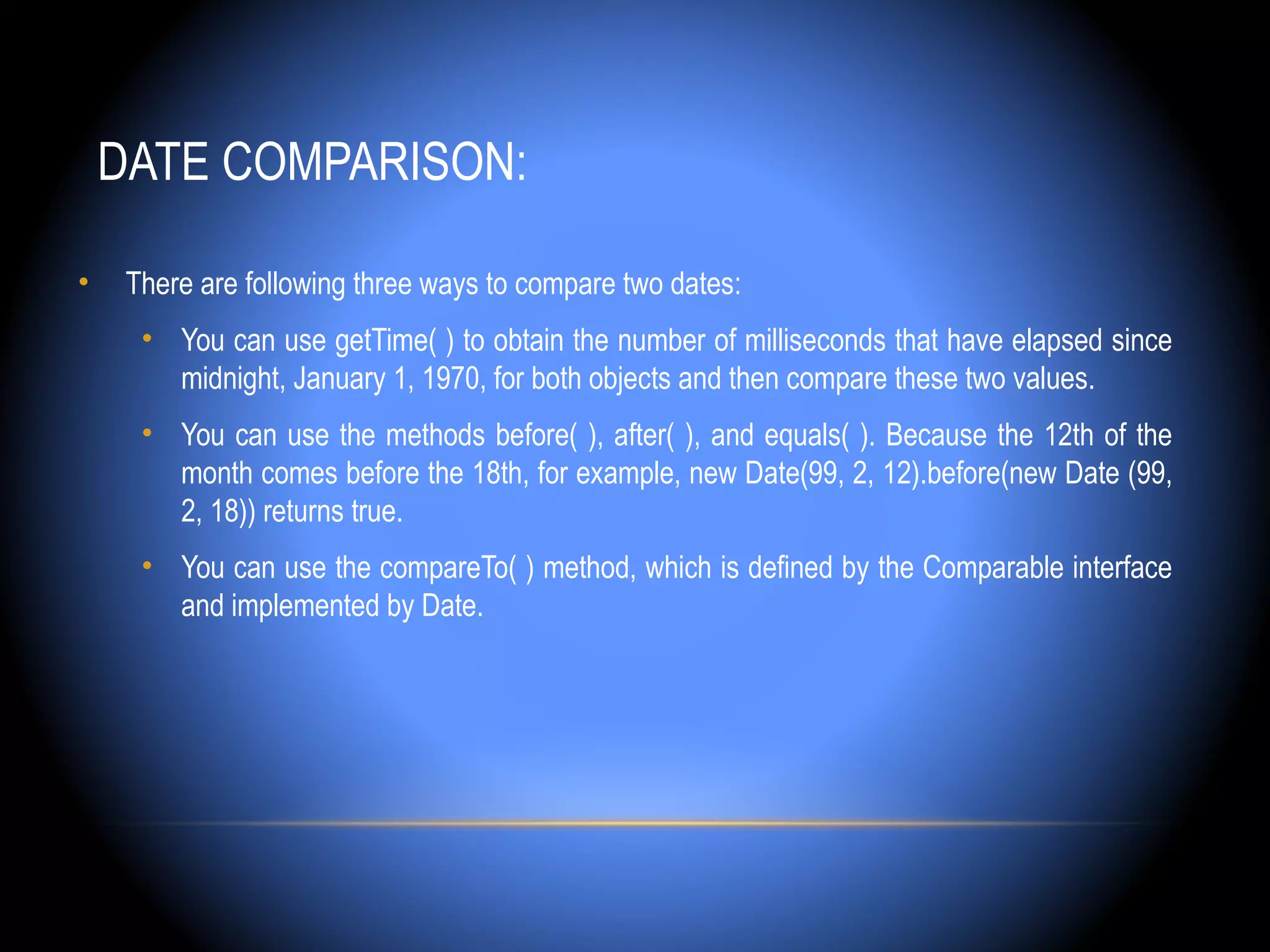 DATE COMPARISON:

•    There are following three ways to compare two dates:
      • You can use getTime( ) to obtain the number of milliseconds that have elapsed since
        midnight, January 1, 1970, for both objects and then compare these two values.
      • You can use the methods before( ), after( ), and equals( ). Because the 12th of the
        month comes before the 18th, for example, new Date(99, 2, 12).before(new Date (99,
        2, 18)) returns true.
      • You can use the compareTo( ) method, which is defined by the Comparable interface
        and implemented by Date.
 