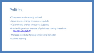 Politics
• Time zones are inherently political
• Governments change time zones regularly
• Governments change time zones suddenly
• Russia this year is an example of politicians causing time chaos
• http://bit.ly/1SB9TvW
• Morocco reverts to standard time during Ramadan
• Assume nothing
 