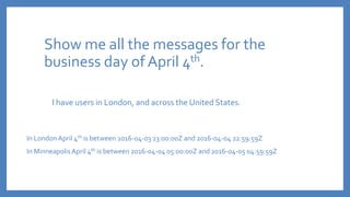 Show me all the messages for the
business day of April 4th.
I have users in London, and across the United States.
In LondonApril 4th is between 2016-04-03 23:00:00Z and 2016-04-04 22:59:59Z
In MinneapolisApril 4th is between 2016-04-04 05:00:00Z and 2016-04-05 04:59:59Z
 