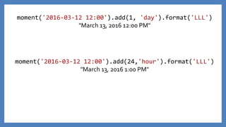 moment('2016-03-12 12:00').add(1, 'day').format('LLL')
"March 13, 2016 12:00 PM"
moment('2016-03-12 12:00').add(24,'hour').format('LLL')
"March 13, 2016 1:00 PM"
 