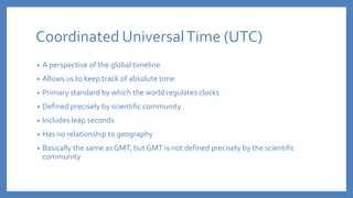 Coordinated UniversalTime (UTC)
• A perspective of the global timeline
• Allows us to keep track of absolute time
• Primary standard by which the world regulates clocks
• Defined precisely by scientific community
• Includes leap seconds
• Has no relationship to geography
• Basically the same as GMT, but GMT is not defined precisely by the scientific
community
 