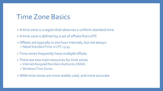 Time Zone Basics
• A time zone is a region that observes a uniform standard time
• A time zone is defined by a set of offsets from UTC
• Offsets are typically in one hour intervals, but not always
• Nepal StandardTime is UTC +5:45
• Time zones frequently have multiple offsets
• There are two main resources for time zones
• Internet Assigned Numbers Authority (IANA)
• WindowsTime Zones
• IANA time zones are more widely used, and more accurate
 