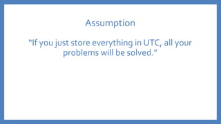 Assumption
“If you just store everything in UTC, all your
problems will be solved.”
 