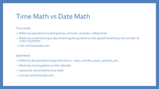 Time Math vs Date Math
Time math:
• Refers to operations involving hours, minutes, seconds, milliseconds
• Works by incrementing or decrementing the position on the global timeline by the number of
units in question
• Can use fractional units
Date Math:
• Refers to all operations larger than hours – days, months, years, quarters, etc.
• Works by moving places on the calendar
• Cannot be converted to time math
• Cannot use fractional units
 