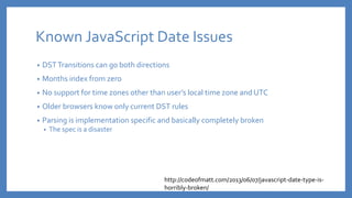 Known JavaScript Date Issues
• DSTTransitions can go both directions
• Months index from zero
• No support for time zones other than user’s local time zone and UTC
• Older browsers know only current DST rules
• Parsing is implementation specific and basically completely broken
• The spec is a disaster
http://codeofmatt.com/2013/06/07/javascript-date-type-is-
horribly-broken/
 