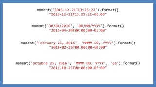 moment('2016-12-21T13:25:22').format()
"2016-12-21T13:25:22-06:00"
moment('30/04/2016', 'DD/MM/YYYY').format()
"2016-04-30T00:00:00-05:00"
moment('February 25, 2016', 'MMMM DD, YYYY').format()
"2016-02-25T00:00:00-06:00"
moment('octubre 25, 2016', 'MMMM DD, YYYY', 'es').format()
"2016-10-25T00:00:00-05:00"
 