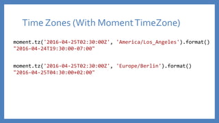 Time Zones (With MomentTimeZone)
moment.tz('2016-04-25T02:30:00Z', 'America/Los_Angeles').format()
"2016-04-24T19:30:00-07:00"
moment.tz('2016-04-25T02:30:00Z', 'Europe/Berlin').format()
"2016-04-25T04:30:00+02:00"
 