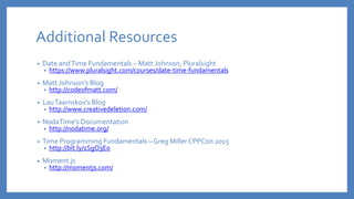 Additional Resources
• Date andTime Fundamentals – Matt Johnson, Pluralsight
• https://www.pluralsight.com/courses/date-time-fundamentals
• Matt Johnson’s Blog
• http://codeofmatt.com/
• LauTaarnskov’s Blog
• http://www.creativedeletion.com/
• NodaTime’s Documentation
• http://nodatime.org/
• Time Programming Fundamentals – Greg Miller CPPCon 2015
• http://bit.ly/1SgO3E0
• Moment.js
• http://momentjs.com/
 