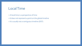 LocalTime
• A local time is a perspective of time
• It does not represent a point on the global timeline
• It is usually not a contiguous timeline (DST)
 