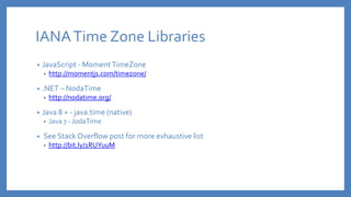 IANATime Zone Libraries
• JavaScript - MomentTimeZone
• http://momentjs.com/timezone/
• .NET – NodaTime
• http://nodatime.org/
• Java 8 + - java.time (native)
• Java 7 - JodaTime
• See Stack Overflow post for more exhaustive list
• http://bit.ly/1RUYuuM
 