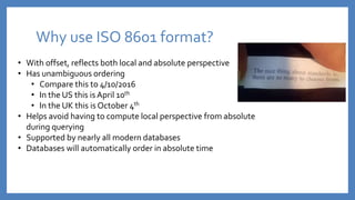 Why use ISO 8601 format?
• With offset, reflects both local and absolute perspective
• Has unambiguous ordering
• Compare this to 4/10/2016
• In the US this is April 10th
• In the UK this is October 4th
• Helps avoid having to compute local perspective from absolute
during querying
• Supported by nearly all modern databases
• Databases will automatically order in absolute time
 