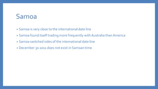Samoa
• Samoa is very close to the international date line
• Samoa found itself trading more frequently with Australia than America
• Samoa switched sides of the international date line
• December 30 2011 does not exist in Samoan time
 