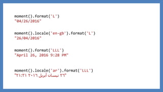 moment().format('LLL')
"April 26, 2016 9:28 PM"
moment().format('L')
"04/26/2016"
moment().locale('en-gb').format('L')
"26/04/2016"
moment().locale('ar').format('LLL')
"٢٦‫أبريل‬ ‫نيسان‬٢٠١٦٢١:٣١"
 