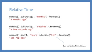 RelativeTime
moment().subtract(3, 'months').fromNow()
"3 months ago"
moment().subtract(2, 'seconds').fromNow()
"a few seconds ago"
moment().add(4, 'hours').locale('tlh').fromNow()
"loS rep pIq"
Over 100 locales.This is Klingon.
 