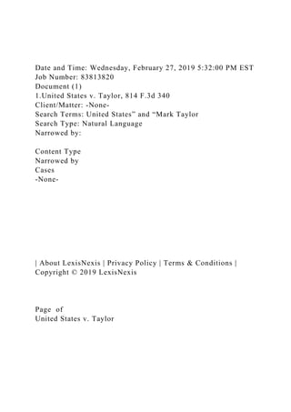 Date and Time: Wednesday, February 27, 2019 5:32:00 PM EST
Job Number: 83813820
Document (1)
1.United States v. Taylor, 814 F.3d 340
Client/Matter: -None-
Search Terms: United States” and “Mark Taylor
Search Type: Natural Language
Narrowed by:
Content Type
Narrowed by
Cases
-None-
| About LexisNexis | Privacy Policy | Terms & Conditions |
Copyright © 2019 LexisNexis
Page of
United States v. Taylor
 