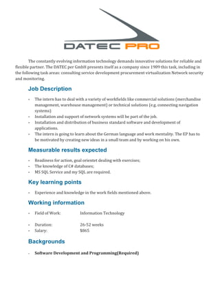 The constantly evolving information technology demands innovative solutions for reliable and
flexible partner. The DATEC per GmbH presents itself as a company since 1989 this task, including in
the following task areas: consulting service development procurement virtualization Network security
and monitoring.
Job Description
- The intern has to deal with a variety of workfields like commercial solutions (merchandise
management, warehouse management) or technical solutions (e.g. connecting navigation
systems)
- Installation and support of network systems will be part of the job.
- Installation and distribution of business standard software and development of
applications.
- The intern is going to learn about the German language and work mentality. The EP has to
be motivated by creating new ideas in a small team and by working on his own.
Measurable results expected
- Readiness for action, goal orientet dealing with exercises;
- The knowledge of C# databases;
- MS SQL Service and my SQL are required.
Key learning points
- Experience and knowledge in the work fields mentioned above.
Working information
- Field of Work: Information Technology
- Duration: 26-52 weeks
- Salary: $865
Backgrounds
- Software Development and Programming(Required)
 