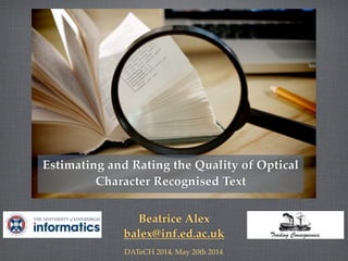 Beatrice Alex
balex@inf.ed.ac.uk
DATeCH 2014, May 20th 2014
Estimating and Rating the Quality of Optical
Character Recognised Text
 