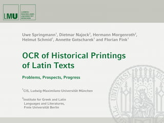 Uwe Springmann1
, Dietmar Najock2
, Hermann Morgenroth2
,
Helmut Schmid1
, Annette Gotscharek1
and Florian Fink1
OCR of Historical Printings
of Latin Texts
Problems, Prospects, Progress
1
CIS, Ludwig-Maximilans-Universität München
2
Institute for Greek and Latin
Languages and Literatures,
Freie Universität Berlin
 