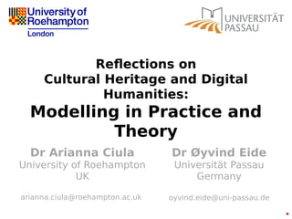 Reflections on
Cultural Heritage and Digital
Humanities:
Modelling in Practice and
Theory
Dr Arianna Ciula
University of Roehampton
UK
arianna.ciula@roehampton.ac.uk
Dr Øyvind Eide
Universität Passau
Germany
oyvind.eide@uni-passau.de
 