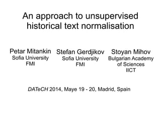 An approach to unsupervised
historical text normalisation
Petar Mitankin
Sofia University
FMI
Stefan Gerdjikov
Sofia University
FMI
Stoyan Mihov
Bulgarian Academy
of Sciences
IICT
DATeCH 2014, Maye 19 - 20, Madrid, Spain
May
 