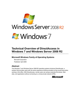 Technical Overview of DirectAccess in
Windows 7 and Windows Server 2008 R2

Microsoft Windows Family of Operating Systems
   Microsoft Corporation
   Published: April 2009


Abstract
The Windows 7 and Windows Server 2008 R2 operating systems introduce DirectAccess, a
solution that provides users with the same experience working remotely as they would have when
working in the office. With DirectAccess, remote users can access corporate file shares, Web
sites, and applications without connecting to a virtual private network (VPN).
 