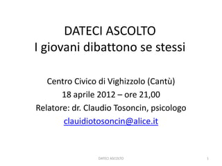 DATECI ASCOLTO
I giovani dibattono se stessi

   Centro Civico di Vighizzolo (Cantù)
       18 aprile 2012 – ore 21,00
Relatore: dr. Claudio Tosoncin, psicologo
       clauidiotosoncin@alice.it


                 DATECI ASCOLTO             1
 