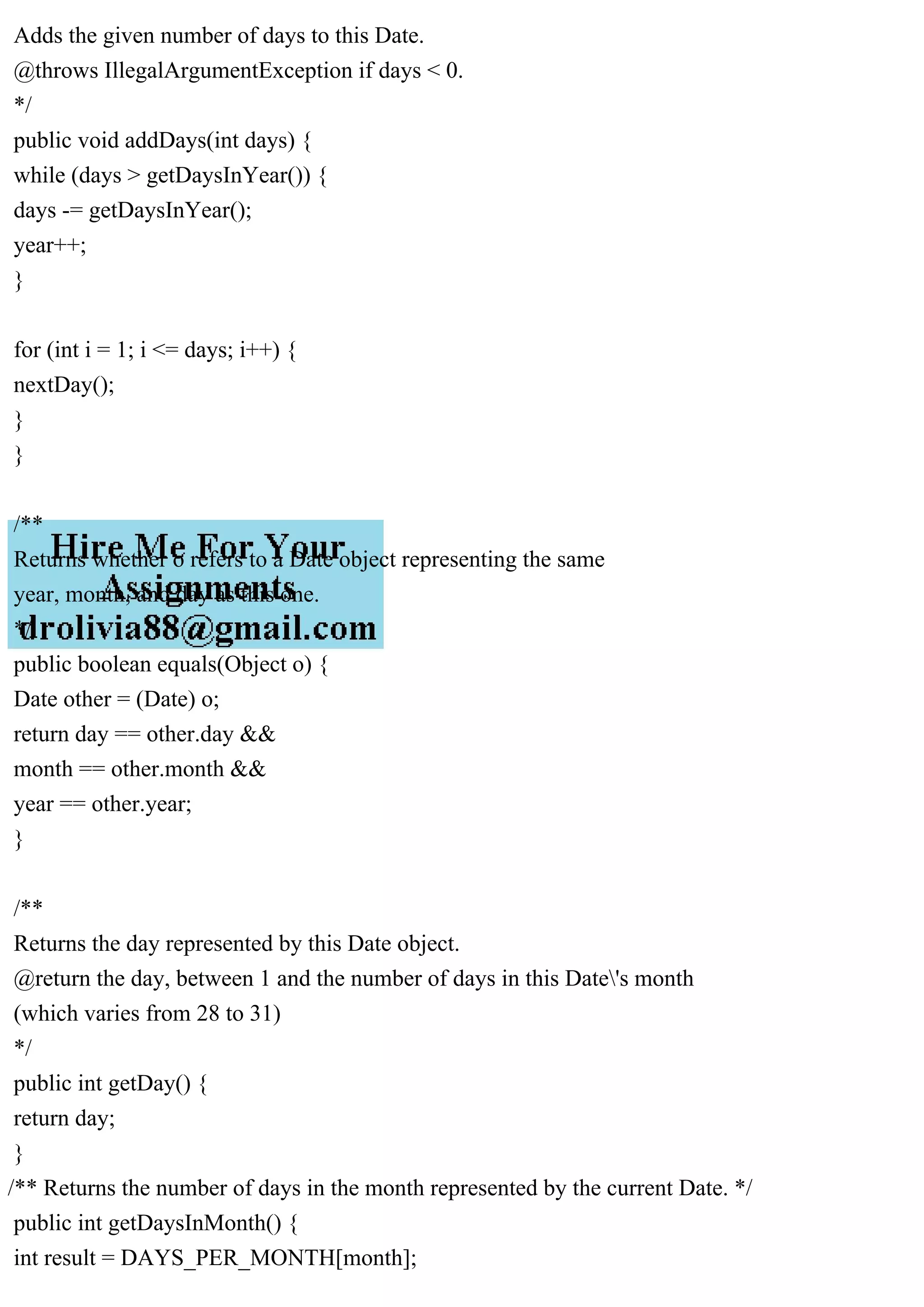 Adds the given number of days to this Date.
@throws IllegalArgumentException if days < 0.
*/
public void addDays(int days) {
while (days > getDaysInYear()) {
days -= getDaysInYear();
year++;
}
for (int i = 1; i <= days; i++) {
nextDay();
}
}
/**
Returns whether o refers to a Date object representing the same
year, month, and day as this one.
*/
public boolean equals(Object o) {
Date other = (Date) o;
return day == other.day &&
month == other.month &&
year == other.year;
}
/**
Returns the day represented by this Date object.
@return the day, between 1 and the number of days in this Date's month
(which varies from 28 to 31)
*/
public int getDay() {
return day;
}
/** Returns the number of days in the month represented by the current Date. */
public int getDaysInMonth() {
int result = DAYS_PER_MONTH[month];
 
