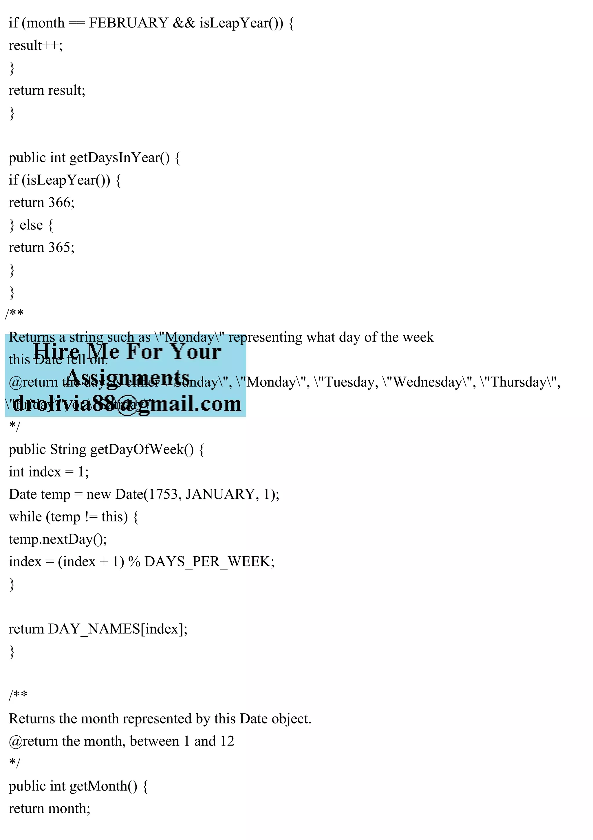 if (month == FEBRUARY && isLeapYear()) {
result++;
}
return result;
}
public int getDaysInYear() {
if (isLeapYear()) {
return 366;
} else {
return 365;
}
}
/**
Returns a string such as "Monday" representing what day of the week
this Date fell on.
@return the day as either "Sunday", "Monday", "Tuesday, "Wednesday", "Thursday",
"Friday", or "Satrday"
*/
public String getDayOfWeek() {
int index = 1;
Date temp = new Date(1753, JANUARY, 1);
while (temp != this) {
temp.nextDay();
index = (index + 1) % DAYS_PER_WEEK;
}
return DAY_NAMES[index];
}
/**
Returns the month represented by this Date object.
@return the month, between 1 and 12
*/
public int getMonth() {
return month;
 